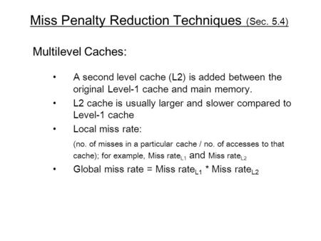 Miss Penalty Reduction Techniques (Sec. 5.4) Multilevel Caches: A second level cache (L2) is added between the original Level-1 cache and main memory.