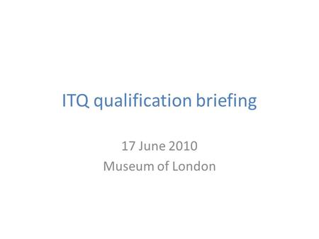 ITQ qualification briefing 17 June 2010 Museum of London.