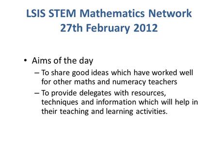 LSIS STEM Mathematics Network 27th February 2012 Aims of the day – To share good ideas which have worked well for other maths and numeracy teachers – To.