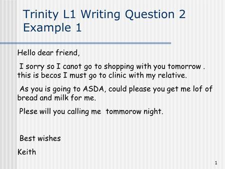 1 Trinity L1 Writing Question 2 Example 1 Hello dear friend, I sorry so I canot go to shopping with you tomorrow. this is becos I must go to clinic with.