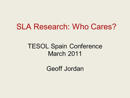 SLA Research: Who Cares? TESOL Spain Conference March 2011 Geoff Jordan.