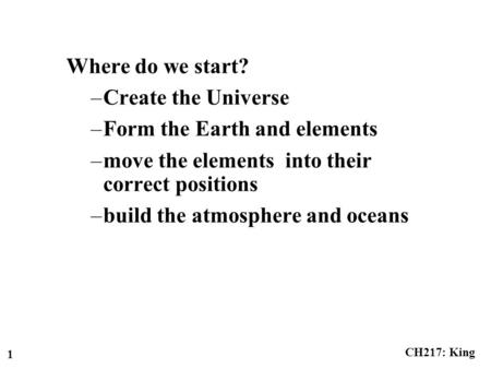 CH217: King 1 Where do we start? –Create the Universe –Form the Earth and elements –move the elements into their correct positions –build the atmosphere.