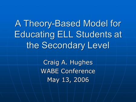 A Theory-Based Model for Educating ELL Students at the Secondary Level Craig A. Hughes WABE Conference May 13, 2006.