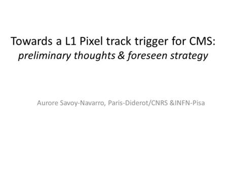 Towards a L1 Pixel track trigger for CMS: preliminary thoughts & foreseen strategy Aurore Savoy-Navarro, Paris-Diderot/CNRS &INFN-Pisa.