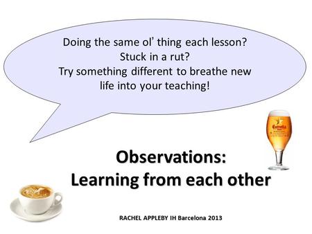 Observations: Learning from each other RACHEL APPLEBY IH Barcelona 2013 Doing the same ol’ thing each lesson? Stuck in a rut? Try something different to.