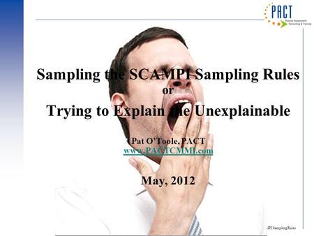 SCAMPI Sampling Rules 1 Sampling the SCAMPI Sampling Rules or Trying to Explain the Unexplainable Pat O’Toole, PACT www.PACTCMMI.com May, 2012 www.PACTCMMI.com.