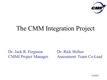 CMMI 1 The CMM Integration Project Dr. Jack R. FergusonDr. Rick Hefner CMMI Project ManagerAssessment Team Co-Lead.