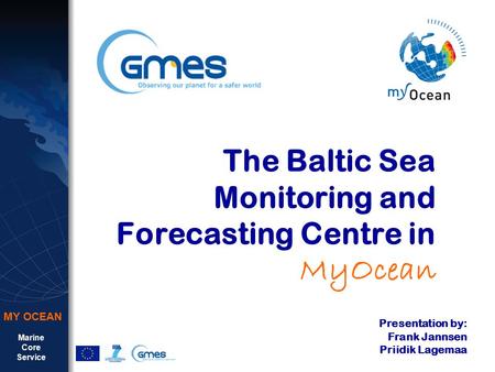 Marine Core Service MY OCEAN The Baltic Sea Monitoring and Forecasting Centre in MyOcean Presentation by: Frank Jannsen Priidik Lagemaa.