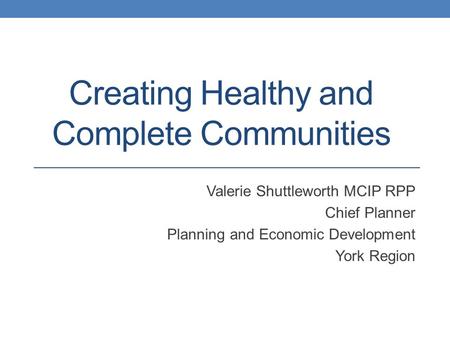 Creating Healthy and Complete Communities Valerie Shuttleworth MCIP RPP Chief Planner Planning and Economic Development York Region.