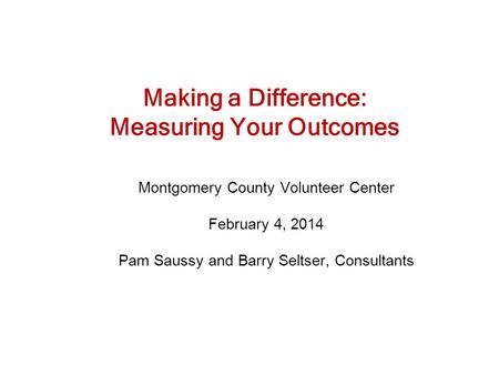 Making a Difference: Measuring Your Outcomes Montgomery County Volunteer Center February 4, 2014 Pam Saussy and Barry Seltser, Consultants.