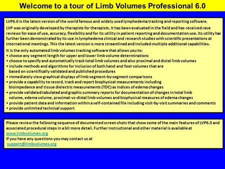 Welcome to a tour of Limb Volumes Professional 6.0 LVP6.0 is the latest version of the world famous and widely used lymphedema tracking and reporting software.