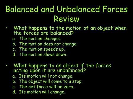 Balanced and Unbalanced Forces Review What happens to the motion of an object when the forces are balanced? a.The motion changes. b.The motion does not.