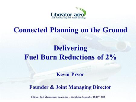 Efficient Fuel Management in Aviation – Stockholm, September 18/19 th 2008 Connected Planning on the Ground Delivering Fuel Burn Reductions of 2% Kevin.