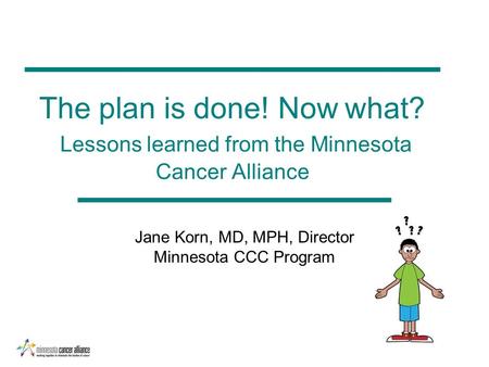 The plan is done! Now what? Lessons learned from the Minnesota Cancer Alliance Jane Korn, MD, MPH, Director Minnesota CCC Program.