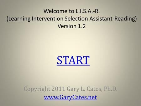 Welcome to L.I.S.A.-R. (Learning Intervention Selection Assistant-Reading) Version 1.2 Copyright 2011 Gary L. Cates, Ph.D. www.GaryCates.net START.