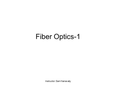 Instructor: Sam Nanavaty Fiber Optics-1. Instructor: Sam Nanavaty Advantages of Fiber Optics Bandwidth Low attenuation (few tenths of dB/Km) Immune to.