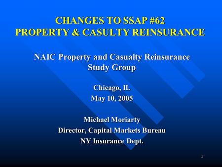 1 CHANGES TO SSAP #62 PROPERTY & CASULTY REINSURANCE NAIC Property and Casualty Reinsurance Study Group Chicago, IL May 10, 2005 Michael Moriarty Director,