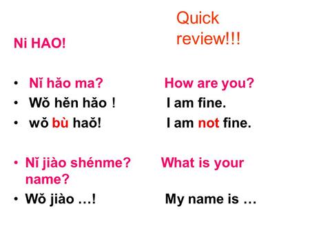 Ni HAO! Nǐ hǎo ma? How are you? Wǒ hěn hǎo ！ I am fine. wǒ bù haǒ! I am not fine. Nǐ jiào shénme? What is your name? Wǒ jiào …! My name is … Quick review!!!
