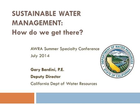 SUSTAINABLE WATER MANAGEMENT: How do we get there? AWRA Summer Specialty Conference July 2014 Gary Bardini, P.E. Deputy Director California Dept of Water.