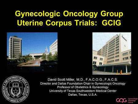 Gynecologic Oncology Group Gynecologic Oncology Group Uterine Corpus Trials: GCIG David Scott Miller, M.D., F.A.C.O.G., F.A.C.S. Director and Dallas Foundation.