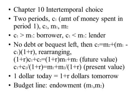 Chapter 10 Intertemporal choice Two periods, c 1 (amt of money spent in period 1), c 2, m 1, m 2 c 1 > m 1 : borrower, c 1 < m 1 : lender No debt or bequest.