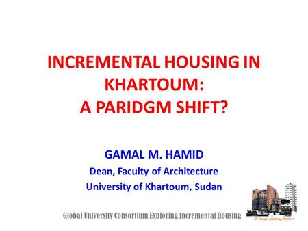 INCREMENTAL HOUSING IN KHARTOUM: A PARIDGM SHIFT? GAMAL M. HAMID Dean, Faculty of Architecture University of Khartoum, Sudan Global University Consortium.