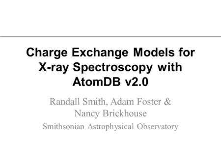 Charge Exchange Models for X-ray Spectroscopy with AtomDB v2.0 Randall Smith, Adam Foster & Nancy Brickhouse Smithsonian Astrophysical Observatory.