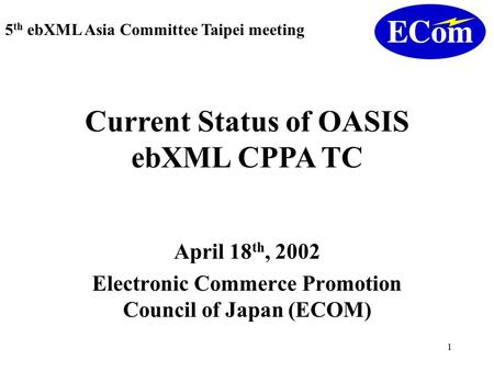 1 April 18 th, 2002 Electronic Commerce Promotion Council of Japan (ECOM) 5 th ebXML Asia Committee Taipei meeting Current Status of OASIS ebXML CPPA TC.