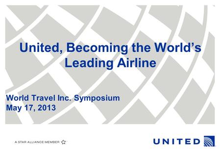 United, Becoming the World’s Leading Airline World Travel Inc. Symposium May 17, 2013.