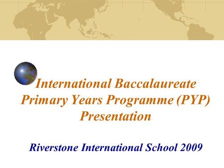 International Baccalaureate Primary Years Programme (PYP) Presentation Riverstone International School 2009.