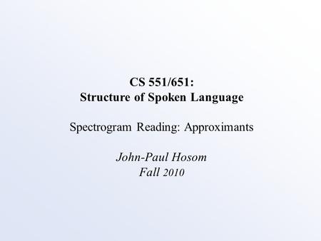 CS 551/651: Structure of Spoken Language Spectrogram Reading: Approximants John-Paul Hosom Fall 2010.
