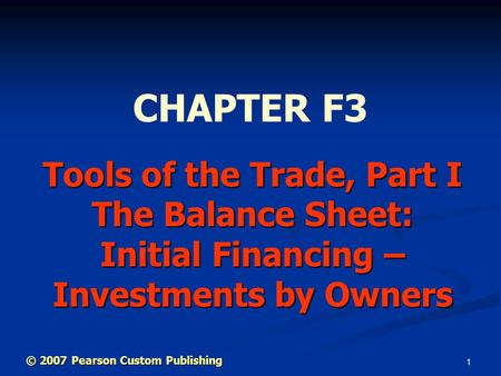 1 Tools of the Trade, Part I The Balance Sheet: Initial Financing – Investments by Owners CHAPTER F3 © 2007 Pearson Custom Publishing.