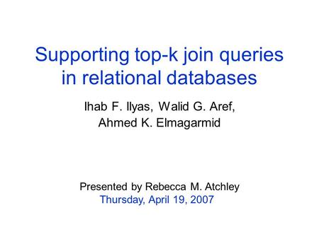Supporting top-k join queries in relational databases Ihab F. Ilyas, Walid G. Aref, Ahmed K. Elmagarmid Presented by Rebecca M. Atchley Thursday, April.
