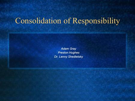 Consolidation of Responsibility Adam Gray Preston Hughes Dr. Lenny Shedletsky.
