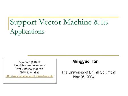 Support Vector Machine & Its Applications Mingyue Tan The University of British Columbia Nov 26, 2004 A portion (1/3) of the slides are taken from Prof.