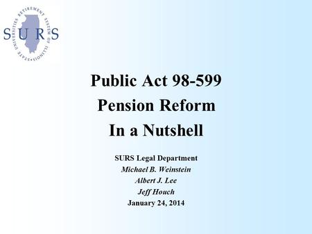 Public Act 98-599 Pension Reform In a Nutshell SURS Legal Department Michael B. Weinstein Albert J. Lee Jeff Houch January 24, 2014.