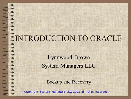 INTRODUCTION TO ORACLE Lynnwood Brown System Managers LLC Backup and Recovery Copyright System Managers LLC 2008 all rights reserved.