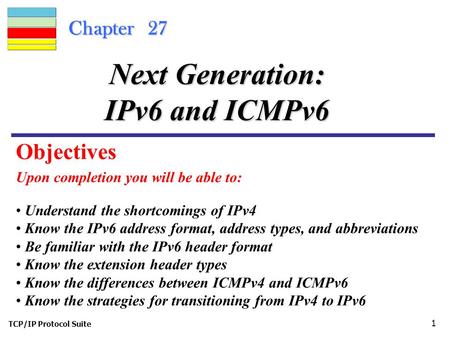 TCP/IP Protocol Suite 1 Chapter 27 Upon completion you will be able to: Next Generation: IPv6 and ICMPv6 Understand the shortcomings of IPv4 Know the IPv6.
