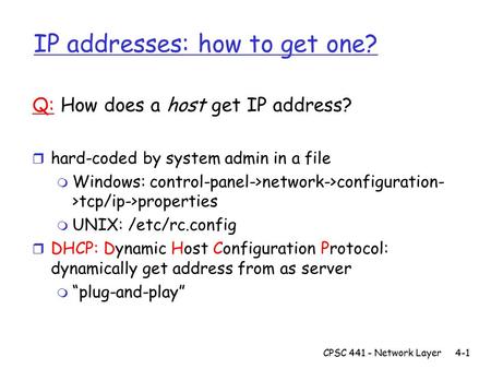 CPSC 441 - Network Layer4-1 IP addresses: how to get one? Q: How does a host get IP address? r hard-coded by system admin in a file m Windows: control-panel->network->configuration-