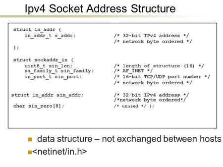 Ipv4 Socket Address Structure struct in_addr { in_addr_t s_addr; /* 32-bit IPv4 address */ /* network byte ordered */ }; struct sockaddr_in { uint8_t sin_len;
