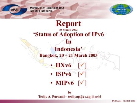 IPv6 Series – APJII-ID 2003 Report 25 March 2003 IIXv6[  ] ISPv6[  ] MIPv6[  ] ‘Status of Adoption of IPv6 In Indonesia’ Bangkok, 20 – 21 March 2003.
