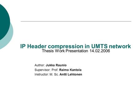IP Header compression in UMTS network Thesis Work Presentation 14.02.2006 Author: Jukka Raunio Supervisor: Prof. Raimo Kantola Instructor: M. Sc. Antti.