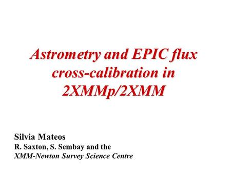 Astrometry and EPIC flux cross-calibration in 2XMMp/2XMM Silvia Mateos R. Saxton, S. Sembay and the XMM-Newton Survey Science Centre.