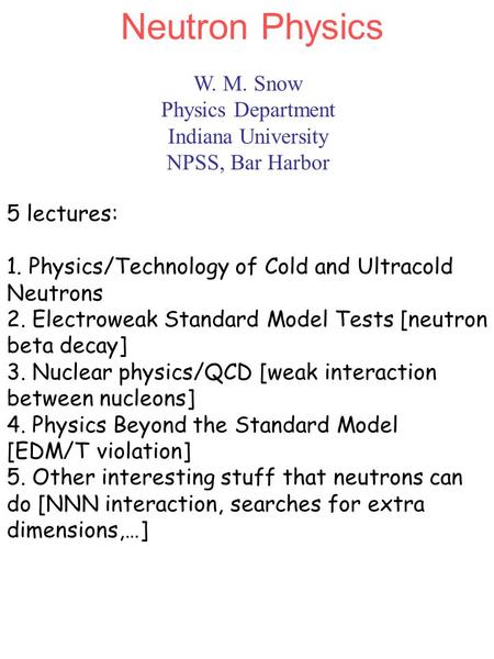 W. M. Snow Physics Department Indiana University NPSS, Bar Harbor Neutron Physics 5 lectures: 1. Physics/Technology of Cold and Ultracold Neutrons 2. Electroweak.