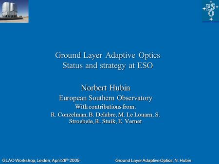 GLAO Workshop, Leiden; April 26 th 2005 Ground Layer Adaptive Optics, N. Hubin Ground Layer Adaptive Optics Status and strategy at ESO Norbert Hubin European.