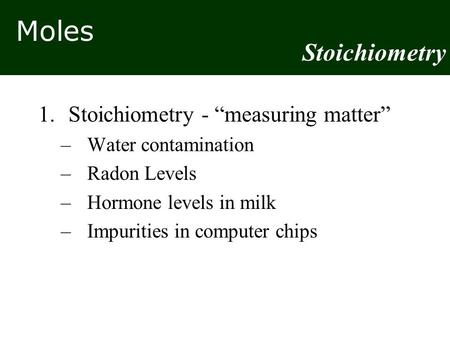 Moles 1.Stoichiometry - “measuring matter” –Water contamination –Radon Levels –Hormone levels in milk –Impurities in computer chips Stoichiometry.