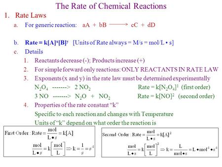 The Rate of Chemical Reactions 1.Rate Laws a.For generic reaction: aA + bB cC + dD b. Rate = k[A] x [B] y [Units of Rate always = M/s = mol/L s] c.Details.