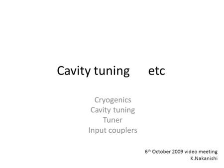 Cavity tuning etc Cryogenics Cavity tuning Tuner Input couplers 6 th October 2009 video meeting K.Nakanishi.