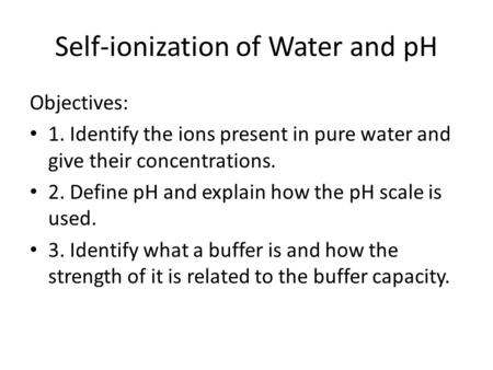 Self-ionization of Water and pH Objectives: 1. Identify the ions present in pure water and give their concentrations. 2. Define pH and explain how the.