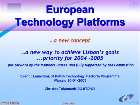 CT/DGRTD/G2 10-01-2005 1 European Technology Platforms …a new concept …a new way to achieve Lisbon’s goals...priority for 2004 -2005 put forward by the.